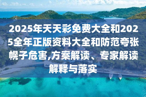 2025年天天彩免費大全和2025全年正版資料大全和防范夸張幌子危害,方案解讀、專家解讀解釋與落實