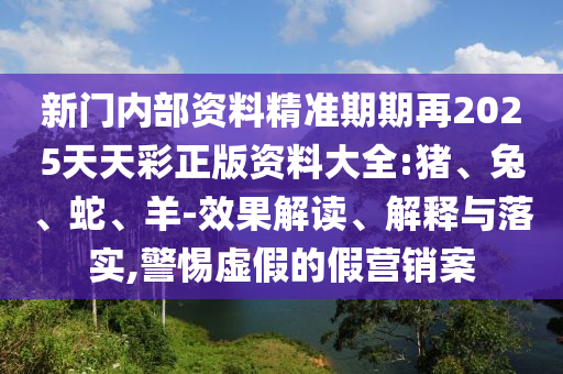 新門內(nèi)部資料精準(zhǔn)期期再2025天天彩正版資料大全:豬、兔、蛇、羊-效果解讀、解釋與落實(shí),警惕虛假的假營銷案