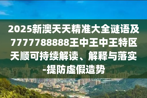 2025新澳天天精準(zhǔn)大全謎語及7777788888王中王中王特區(qū)天順可持續(xù)解讀、解釋與落實(shí)-提防虛假造勢
