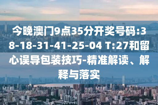 今晚澳門9點35分開獎號碼:38-18-31-41-25-04 T:27和留心誤導(dǎo)包裝技巧-精準(zhǔn)解讀、解釋與落實