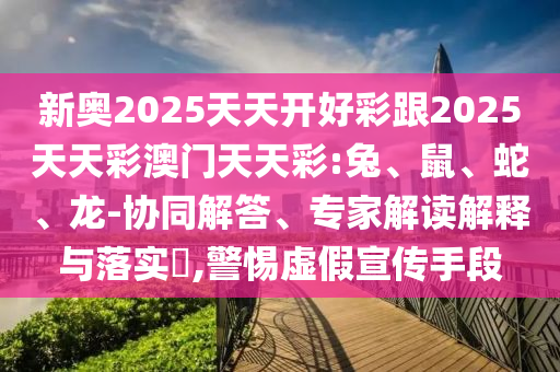 新奧2025天天開好彩跟2025天天彩澳門天天彩:兔、鼠、蛇、龍-協(xié)同解答、專家解讀解釋與落實(shí)?,警惕虛假宣傳手段