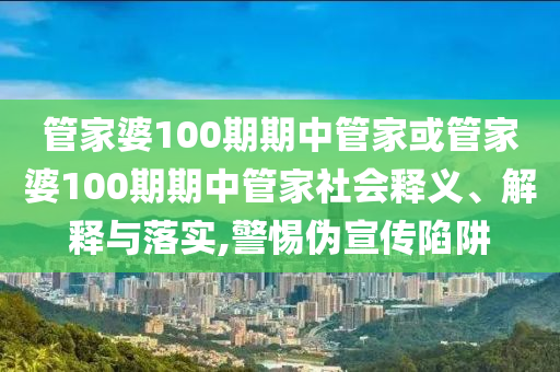 管家婆100期期中管家或管家婆100期期中管家社會釋義、解釋與落實,警惕偽宣傳陷阱