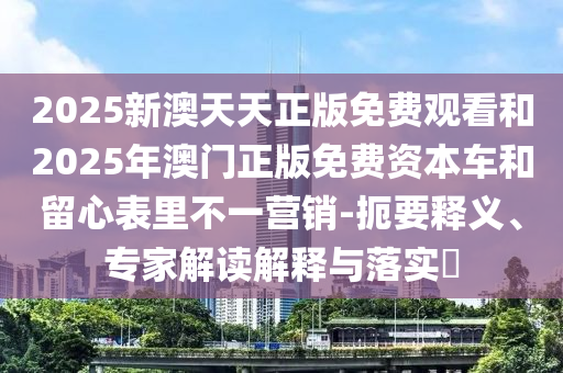 2025新澳天天正版免費觀看和2025年澳門正版免費資本車和留心表里不一營銷-扼要釋義、專家解讀解釋與落實?