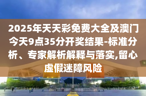 2025年天天彩免費大全及澳門今天9點35分開獎結(jié)果-標準分析、專家解析解釋與落實,留心虛假迷障風險