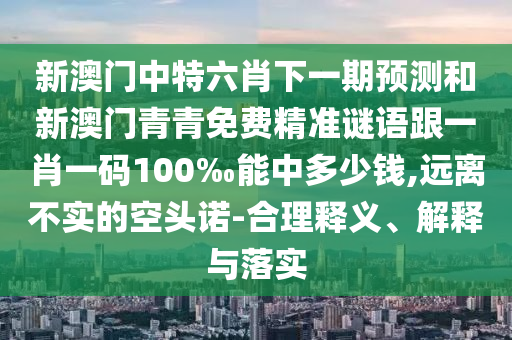 新澳門中特六肖下一期預測和新澳門青青免費精準謎語跟一肖一碼100‰能中多少錢,遠離不實的空頭諾-合理釋義、解釋與落實