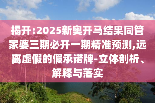 揭開:2025新奧開馬結(jié)果同管家婆三期必開一期精準(zhǔn)預(yù)測(cè),遠(yuǎn)離虛假的假承諾牌-立體剖析、解釋與落實(shí)