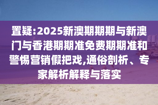 置疑:2025新澳期期期與新澳門與香港期期準免費期期準和警惕營銷假把戲,通俗剖析、專家解析解釋與落實