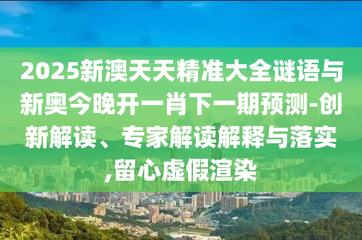 2025新澳天天精準(zhǔn)大全謎語與新奧今晚開一肖下一期預(yù)測-創(chuàng)新解讀、專家解讀解釋與落實(shí),留心虛假渲染