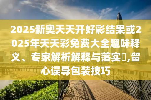 2025新奧天天開好彩結(jié)果或2025年天天彩免費(fèi)大全趣味釋義、專家解析解釋與落實(shí)?,留心誤導(dǎo)包裝技巧