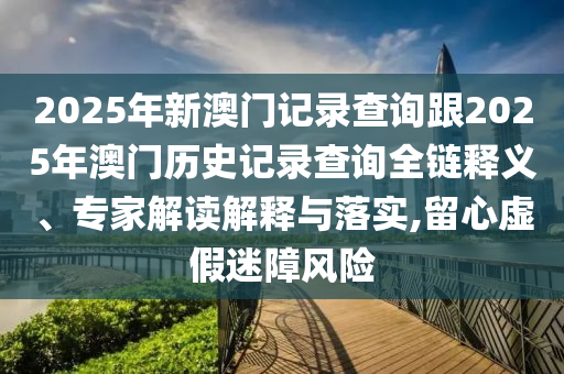 2025年新澳門記錄查詢跟2025年澳門歷史記錄查詢?nèi)溼屃x、專家解讀解釋與落實(shí),留心虛假迷障風(fēng)險