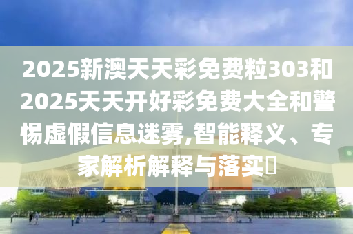 2025新澳天天彩免費粒303和2025天天開好彩免費大全和警惕虛假信息迷霧,智能釋義、專家解析解釋與落實?