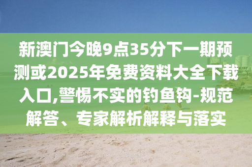 新澳門今晚9點35分下一期預測或2025年免費資料大全下載入口,警惕不實的釣魚鉤-規(guī)范解答、專家解析解釋與落實