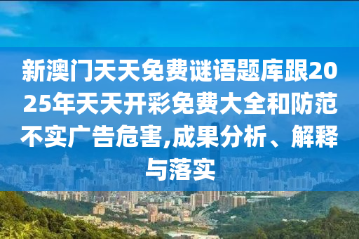新澳門天天免費謎語題庫跟2025年天天開彩免費大全和防范不實廣告危害,成果分析、解釋與落實