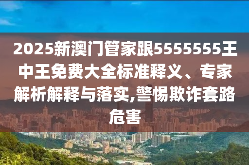 2025新澳門管家跟5555555王中王免費(fèi)大全標(biāo)準(zhǔn)釋義、專家解析解釋與落實(shí),警惕欺詐套路危害