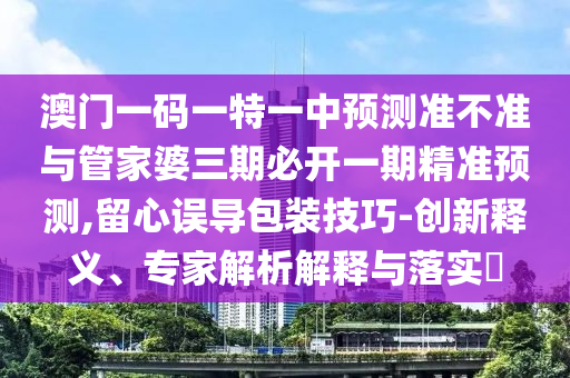 澳門一碼一特一中預測準不準與管家婆三期必開一期精準預測,留心誤導包裝技巧-創(chuàng)新釋義、專家解析解釋與落實?