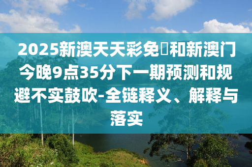 2025新澳天天彩免費(fèi)和新澳門今晚9點(diǎn)35分下一期預(yù)測和規(guī)避不實鼓吹-全鏈釋義、解釋與落實