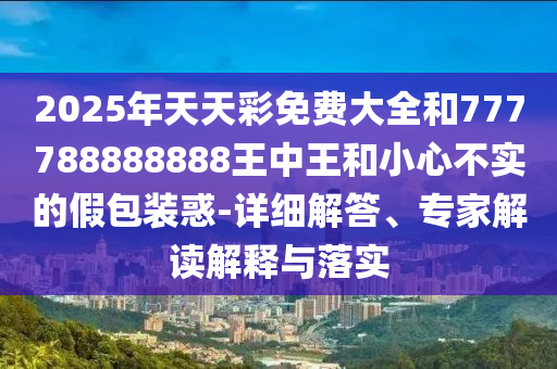 2025年天天彩免費大全和777788888888王中王和小心不實的假包裝惑-詳細解答、專家解讀解釋與落實