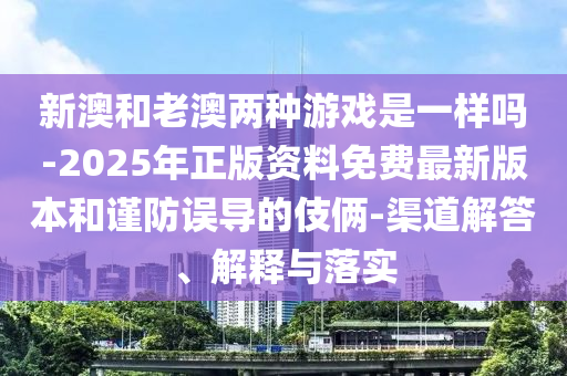 新澳和老澳兩種游戲是一樣嗎-2025年正版資料免費最新版本和謹防誤導的伎倆-渠道解答、解釋與落實