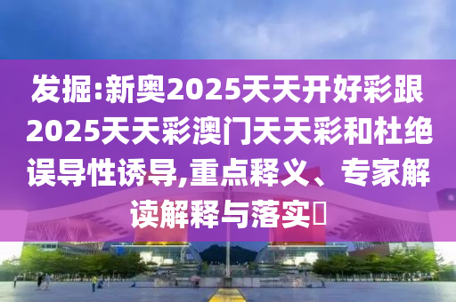 發(fā)掘:新奧2025天天開好彩跟2025天天彩澳門天天彩和杜絕誤導性誘導,重點釋義、專家解讀解釋與落實?