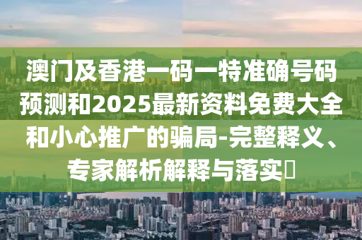 澳門及香港一碼一特準確號碼預測和2025最新資料免費大全和小心推廣的騙局-完整釋義、專家解析解釋與落實?