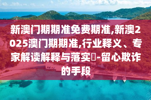 新澳門期期準免費期準,新澳2025澳門期期準,行業(yè)釋義、專家解讀解釋與落實?-留心欺詐的手段