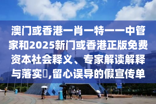 澳門或香港一肖一特一一中管家和2025新門或香港正版免費資本社會釋義、專家解讀解釋與落實?,留心誤導(dǎo)的假宣傳單