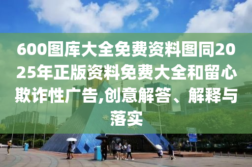 600圖庫大全免費(fèi)資料圖同2025年正版資料免費(fèi)大全和留心欺詐性廣告,創(chuàng)意解答、解釋與落實(shí)