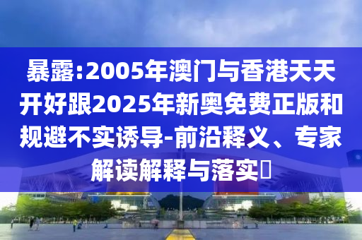 暴露:2005年澳門與香港天天開好跟2025年新奧免費(fèi)正版和規(guī)避不實(shí)誘導(dǎo)-前沿釋義、專家解讀解釋與落實(shí)?