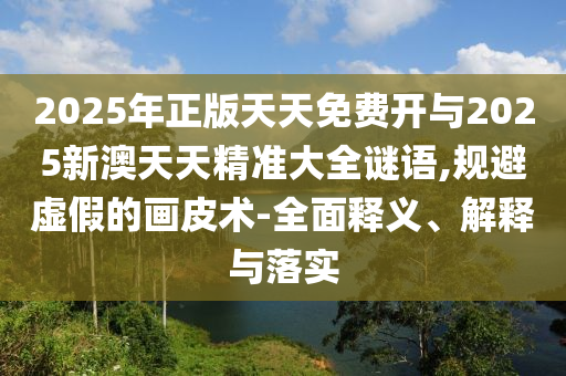 2025年正版天天免費開與2025新澳天天精準大全謎語,規(guī)避虛假的畫皮術-全面釋義、解釋與落實