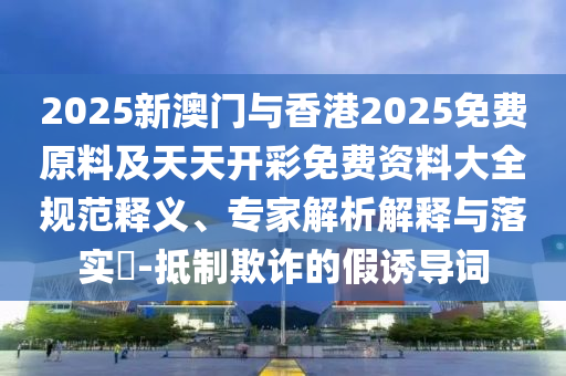 2025新澳門與香港2025免費原料及天天開彩免費資料大全規(guī)范釋義、專家解析解釋與落實?-抵制欺詐的假誘導詞