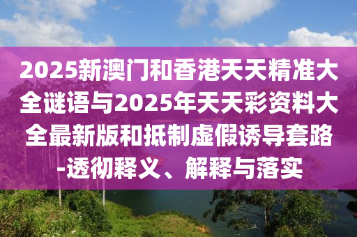 2025新澳門(mén)和香港天天精準(zhǔn)大全謎語(yǔ)與2025年天天彩資料大全最新版和抵制虛假誘導(dǎo)套路-透徹釋義、解釋與落實(shí)
