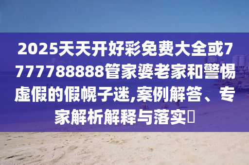 2025天天開好彩免費大全或7777788888管家婆老家和警惕虛假的假幌子迷,案例解答、專家解析解釋與落實?