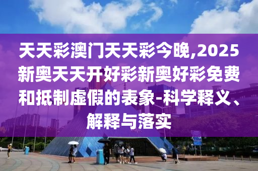 天天彩澳門天天彩今晚,2025新奧天天開好彩新奧好彩免費和抵制虛假的表象-科學釋義、解釋與落實