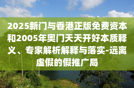 2025新門與香港正版免費資本和2005年奧門天天開好本質(zhì)釋義、專家解析解釋與落實-遠(yuǎn)離虛假的假推廣局