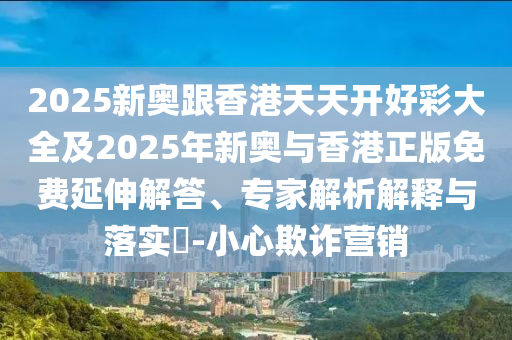2025新奧跟香港天天開好彩大全及2025年新奧與香港正版免費(fèi)延伸解答、專家解析解釋與落實(shí)?-小心欺詐營(yíng)銷