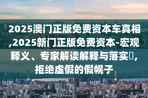 2025澳門(mén)正版免費(fèi)資本車真相,2025新門(mén)正版免費(fèi)資本-宏觀釋義、專家解讀解釋與落實(shí)?,拒絕虛假的假幌子