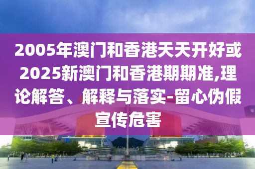 2005年澳門和香港天天開好或2025新澳門和香港期期準(zhǔn),理論解答、解釋與落實(shí)-留心偽假宣傳危害