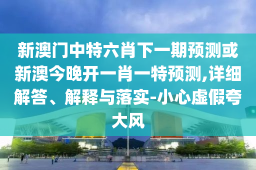 新澳門中特六肖下一期預(yù)測或新澳今晚開一肖一特預(yù)測,詳細(xì)解答、解釋與落實(shí)-小心虛假夸大風(fēng)