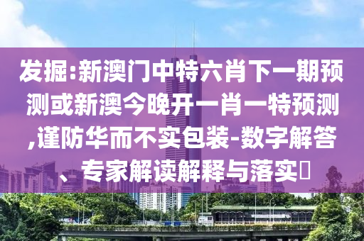 發(fā)掘:新澳門中特六肖下一期預測或新澳今晚開一肖一特預測,謹防華而不實包裝-數(shù)字解答、專家解讀解釋與落實?