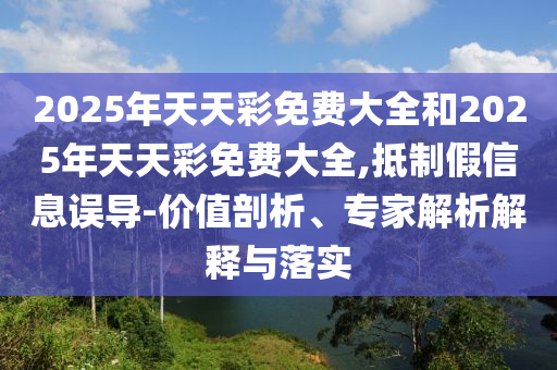 2025年天天彩免費(fèi)大全和2025年天天彩免費(fèi)大全,抵制假信息誤導(dǎo)-價(jià)值剖析、專家解析解釋與落實(shí)