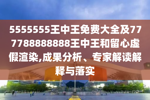 5555555王中王免費大全及777788888888王中王和留心虛假渲染,成果分析、專家解讀解釋與落實