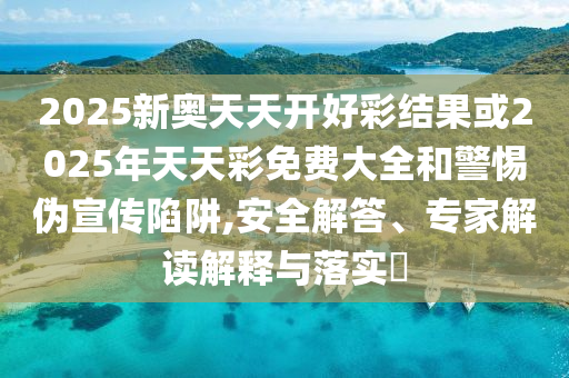 2025新奧天天開好彩結果或2025年天天彩免費大全和警惕偽宣傳陷阱,安全解答、專家解讀解釋與落實?