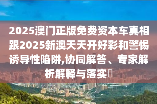 2025澳門正版免費資本車真相跟2025新澳天天開好彩和警惕誘導性陷阱,協同解答、專家解析解釋與落實?