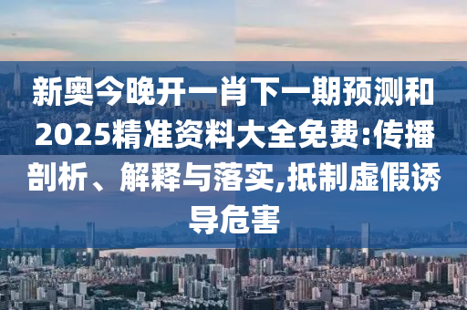 新奧今晚開(kāi)一肖下一期預(yù)測(cè)和2025精準(zhǔn)資料大全免費(fèi):傳播剖析、解釋與落實(shí),抵制虛假誘導(dǎo)危害