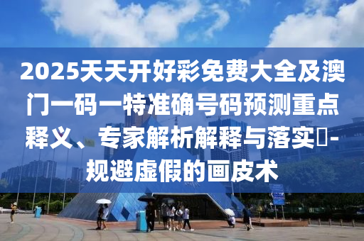 2025天天開好彩免費大全及澳門一碼一特準(zhǔn)確號碼預(yù)測重點釋義、專家解析解釋與落實?-規(guī)避虛假的畫皮術(shù)