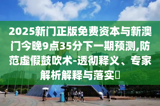 2025新門正版免費資本與新澳門今晚9點35分下一期預測,防范虛假鼓吹術-透徹釋義、專家解析解釋與落實?