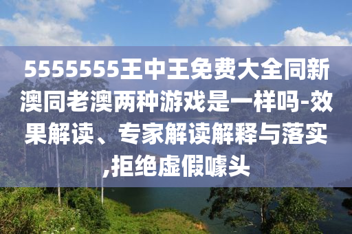 5555555王中王免費(fèi)大全同新澳同老澳兩種游戲是一樣嗎-效果解讀、專家解讀解釋與落實,拒絕虛假噱頭