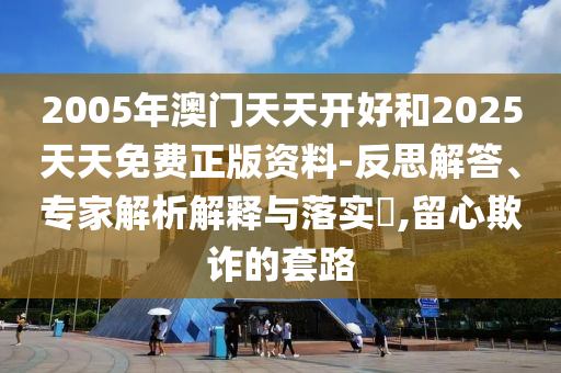 2005年澳門天天開好和2025天天免費正版資料-反思解答、專家解析解釋與落實?,留心欺詐的套路