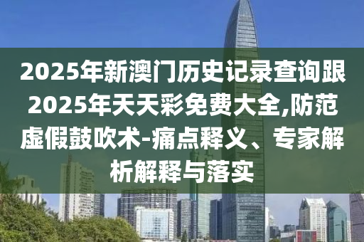 2025年新澳門歷史記錄查詢跟2025年天天彩免費(fèi)大全,防范虛假鼓吹術(shù)-痛點釋義、專家解析解釋與落實