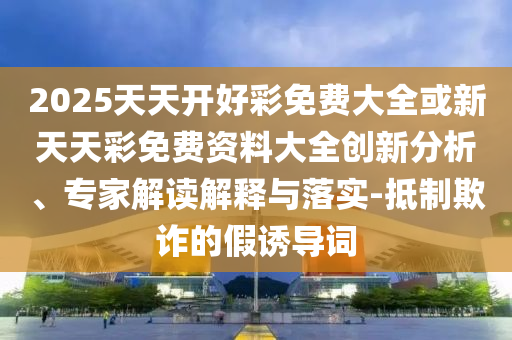 2025天天開好彩免費大全或新天天彩免費資料大全創(chuàng)新分析、專家解讀解釋與落實-抵制欺詐的假誘導詞